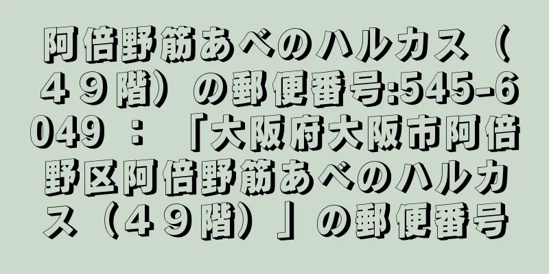 阿倍野筋あべのハルカス（４９階）の郵便番号:545-6049 ： 「大阪府大阪市阿倍野区阿倍野筋あべのハルカス（４９階）」の郵便番号