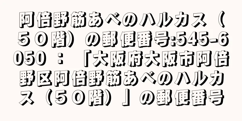 阿倍野筋あべのハルカス（５０階）の郵便番号:545-6050 ： 「大阪府大阪市阿倍野区阿倍野筋あべのハルカス（５０階）」の郵便番号