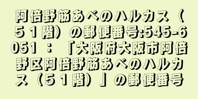 阿倍野筋あべのハルカス（５１階）の郵便番号:545-6051 ： 「大阪府大阪市阿倍野区阿倍野筋あべのハルカス（５１階）」の郵便番号