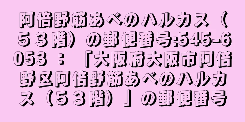 阿倍野筋あべのハルカス（５３階）の郵便番号:545-6053 ： 「大阪府大阪市阿倍野区阿倍野筋あべのハルカス（５３階）」の郵便番号