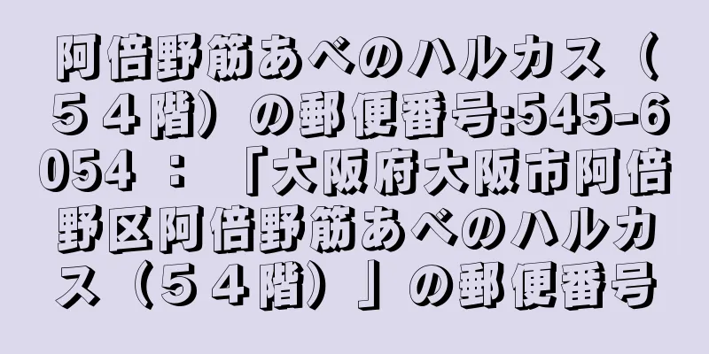 阿倍野筋あべのハルカス（５４階）の郵便番号:545-6054 ： 「大阪府大阪市阿倍野区阿倍野筋あべのハルカス（５４階）」の郵便番号