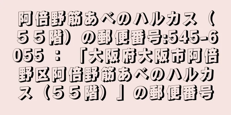 阿倍野筋あべのハルカス（５５階）の郵便番号:545-6055 ： 「大阪府大阪市阿倍野区阿倍野筋あべのハルカス（５５階）」の郵便番号