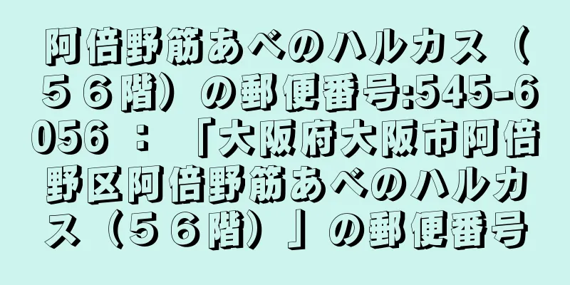 阿倍野筋あべのハルカス（５６階）の郵便番号:545-6056 ： 「大阪府大阪市阿倍野区阿倍野筋あべのハルカス（５６階）」の郵便番号