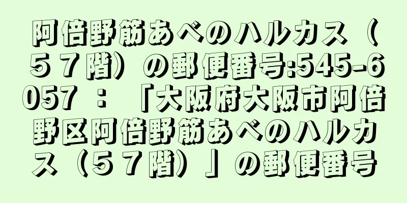 阿倍野筋あべのハルカス（５７階）の郵便番号:545-6057 ： 「大阪府大阪市阿倍野区阿倍野筋あべのハルカス（５７階）」の郵便番号