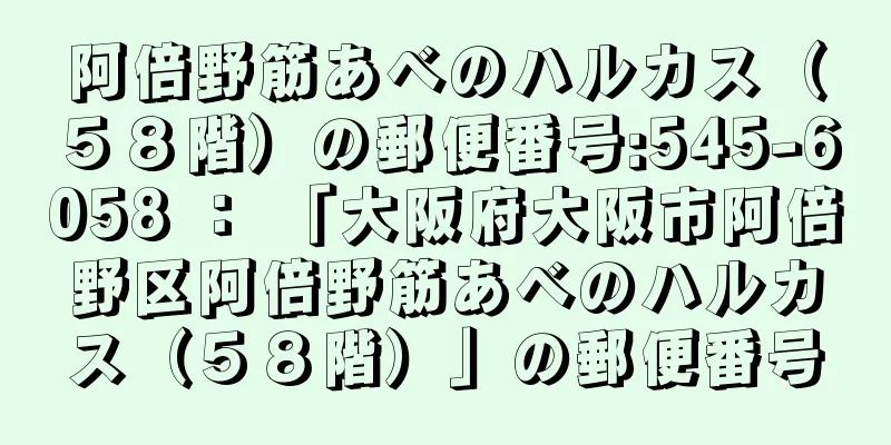 阿倍野筋あべのハルカス（５８階）の郵便番号:545-6058 ： 「大阪府大阪市阿倍野区阿倍野筋あべのハルカス（５８階）」の郵便番号