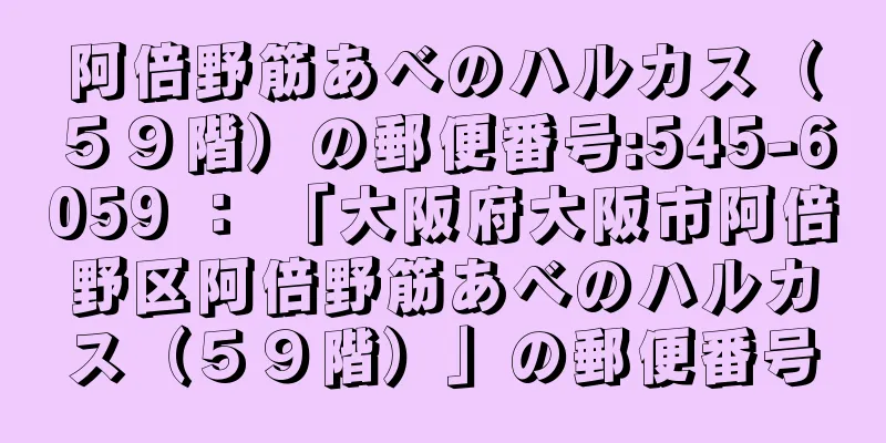 阿倍野筋あべのハルカス（５９階）の郵便番号:545-6059 ： 「大阪府大阪市阿倍野区阿倍野筋あべのハルカス（５９階）」の郵便番号