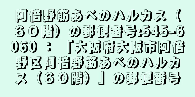 阿倍野筋あべのハルカス（６０階）の郵便番号:545-6060 ： 「大阪府大阪市阿倍野区阿倍野筋あべのハルカス（６０階）」の郵便番号