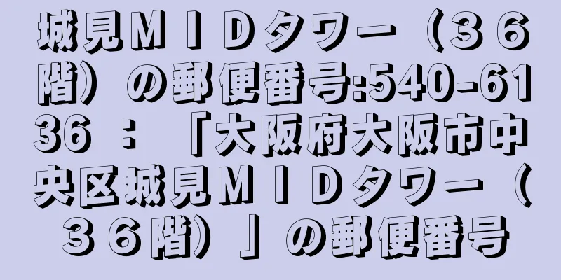 城見ＭＩＤタワー（３６階）の郵便番号:540-6136 ： 「大阪府大阪市中央区城見ＭＩＤタワー（３６階）」の郵便番号