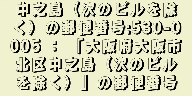 中之島（次のビルを除く）の郵便番号:530-0005 ： 「大阪府大阪市北区中之島（次のビルを除く）」の郵便番号
