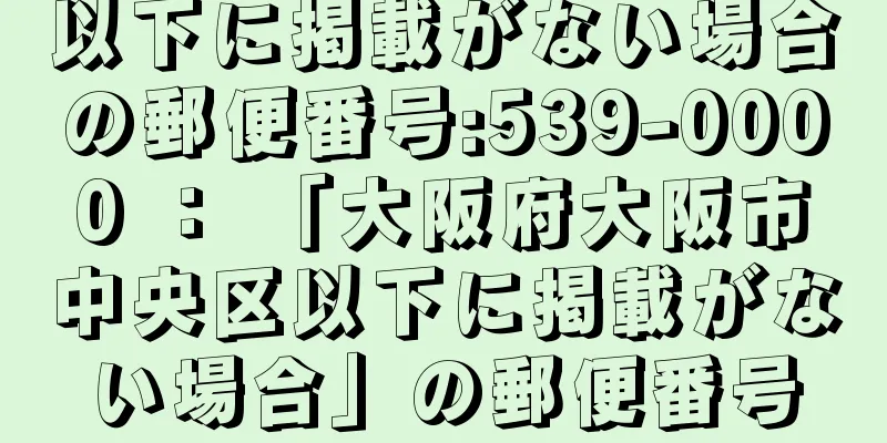 以下に掲載がない場合の郵便番号:539-0000 ： 「大阪府大阪市中央区以下に掲載がない場合」の郵便番号