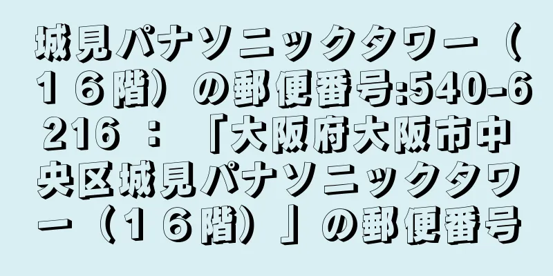 城見パナソニックタワー（１６階）の郵便番号:540-6216 ： 「大阪府大阪市中央区城見パナソニックタワー（１６階）」の郵便番号