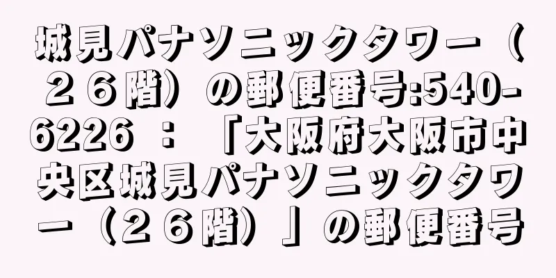 城見パナソニックタワー（２６階）の郵便番号:540-6226 ： 「大阪府大阪市中央区城見パナソニックタワー（２６階）」の郵便番号