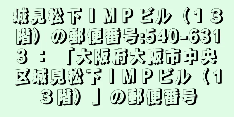 城見松下ＩＭＰビル（１３階）の郵便番号:540-6313 ： 「大阪府大阪市中央区城見松下ＩＭＰビル（１３階）」の郵便番号