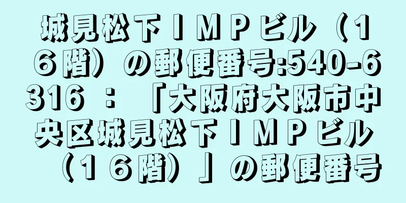 城見松下ＩＭＰビル（１６階）の郵便番号:540-6316 ： 「大阪府大阪市中央区城見松下ＩＭＰビル（１６階）」の郵便番号