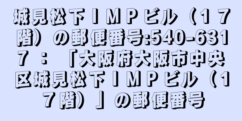 城見松下ＩＭＰビル（１７階）の郵便番号:540-6317 ： 「大阪府大阪市中央区城見松下ＩＭＰビル（１７階）」の郵便番号