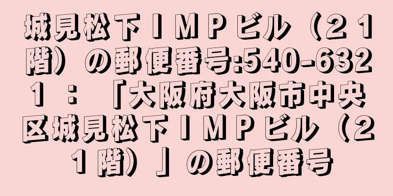 城見松下ＩＭＰビル（２１階）の郵便番号:540-6321 ： 「大阪府大阪市中央区城見松下ＩＭＰビル（２１階）」の郵便番号