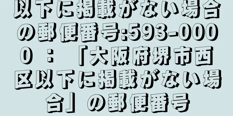 以下に掲載がない場合の郵便番号:593-0000 ： 「大阪府堺市西区以下に掲載がない場合」の郵便番号