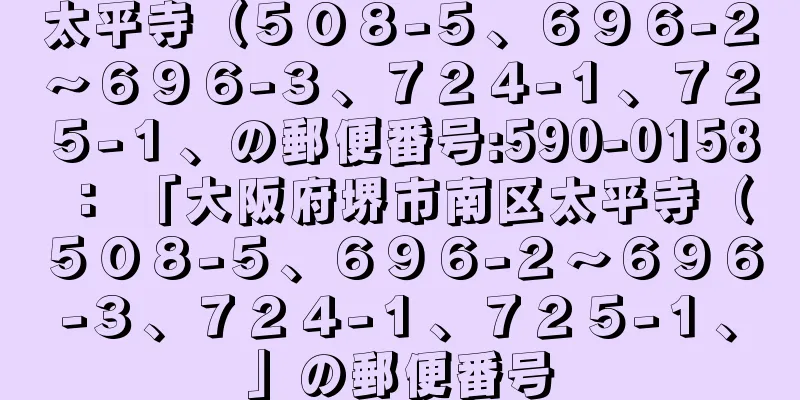 太平寺（５０８−５、６９６−２〜６９６−３、７２４−１、７２５−１、の郵便番号:590-0158 ： 「大阪府堺市南区太平寺（５０８−５、６９６−２〜６９６−３、７２４−１、７２５−１、」の郵便番号