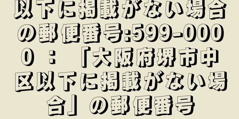 以下に掲載がない場合の郵便番号:599-0000 ： 「大阪府堺市中区以下に掲載がない場合」の郵便番号