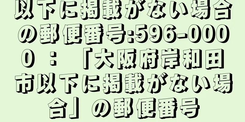 以下に掲載がない場合の郵便番号:596-0000 ： 「大阪府岸和田市以下に掲載がない場合」の郵便番号