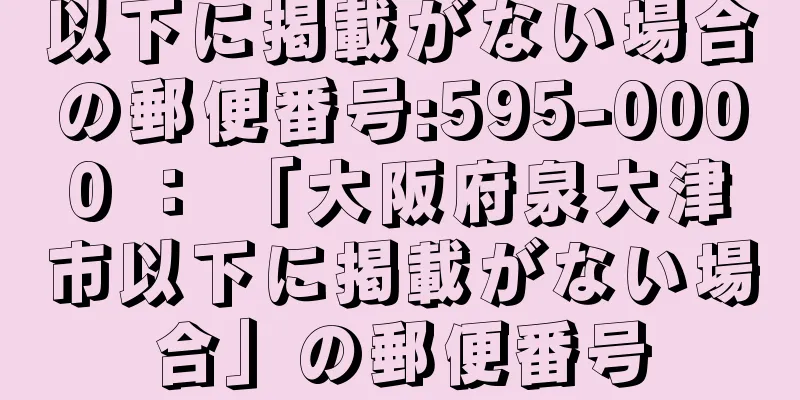 以下に掲載がない場合の郵便番号:595-0000 ： 「大阪府泉大津市以下に掲載がない場合」の郵便番号