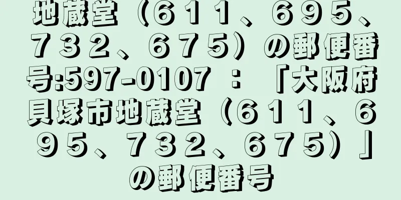 地蔵堂（６１１、６９５、７３２、６７５）の郵便番号:597-0107 ： 「大阪府貝塚市地蔵堂（６１１、６９５、７３２、６７５）」の郵便番号