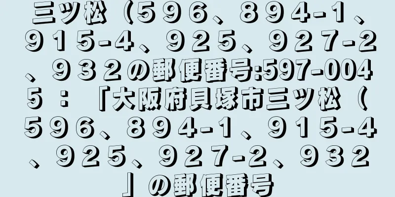 三ツ松（５９６、８９４−１、９１５−４、９２５、９２７−２、９３２の郵便番号:597-0045 ： 「大阪府貝塚市三ツ松（５９６、８９４−１、９１５−４、９２５、９２７−２、９３２」の郵便番号