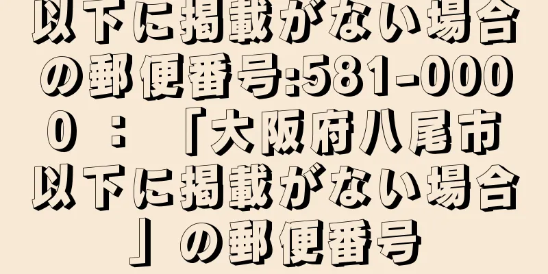 以下に掲載がない場合の郵便番号:581-0000 ： 「大阪府八尾市以下に掲載がない場合」の郵便番号