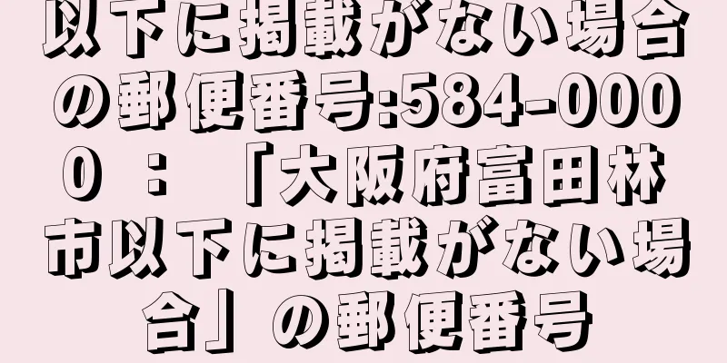 以下に掲載がない場合の郵便番号:584-0000 ： 「大阪府富田林市以下に掲載がない場合」の郵便番号