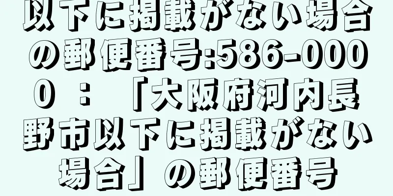 以下に掲載がない場合の郵便番号:586-0000 ： 「大阪府河内長野市以下に掲載がない場合」の郵便番号