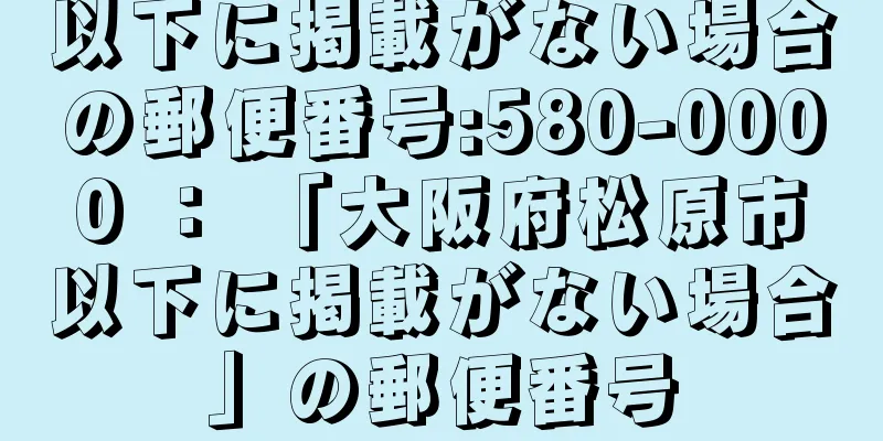 以下に掲載がない場合の郵便番号:580-0000 ： 「大阪府松原市以下に掲載がない場合」の郵便番号