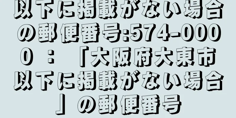 以下に掲載がない場合の郵便番号:574-0000 ： 「大阪府大東市以下に掲載がない場合」の郵便番号