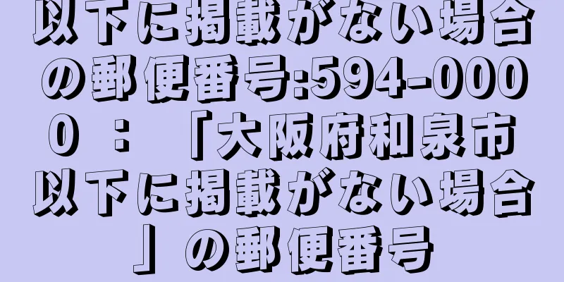 以下に掲載がない場合の郵便番号:594-0000 ： 「大阪府和泉市以下に掲載がない場合」の郵便番号