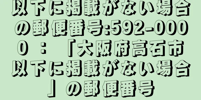 以下に掲載がない場合の郵便番号:592-0000 ： 「大阪府高石市以下に掲載がない場合」の郵便番号