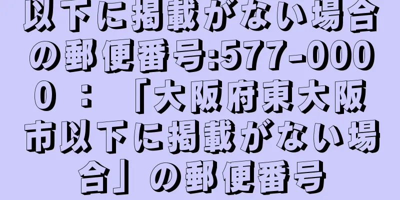 以下に掲載がない場合の郵便番号:577-0000 ： 「大阪府東大阪市以下に掲載がない場合」の郵便番号