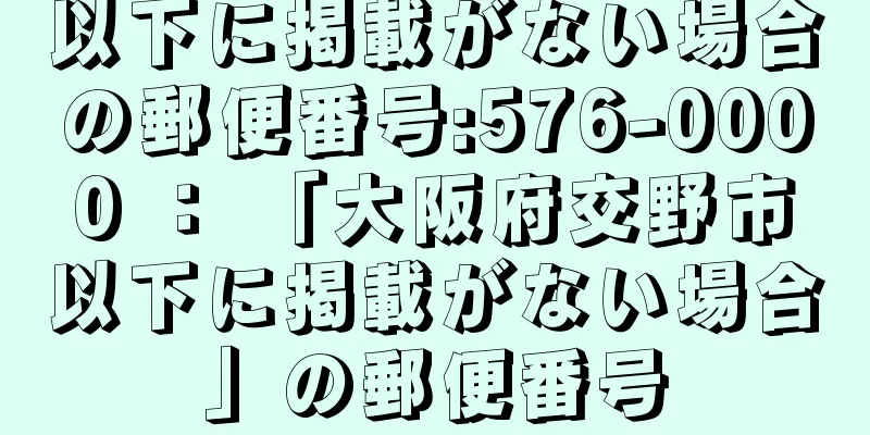 以下に掲載がない場合の郵便番号:576-0000 ： 「大阪府交野市以下に掲載がない場合」の郵便番号