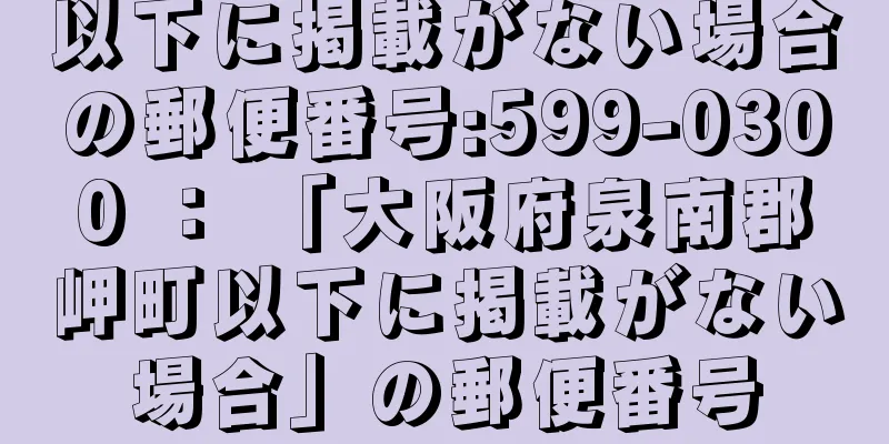 以下に掲載がない場合の郵便番号:599-0300 ： 「大阪府泉南郡岬町以下に掲載がない場合」の郵便番号