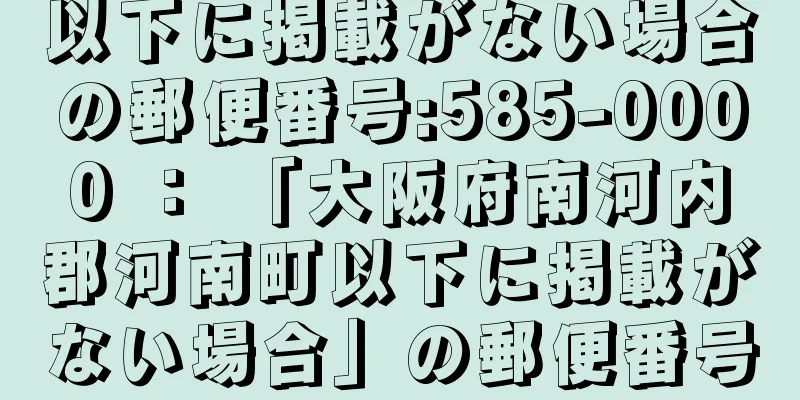 以下に掲載がない場合の郵便番号:585-0000 ： 「大阪府南河内郡河南町以下に掲載がない場合」の郵便番号