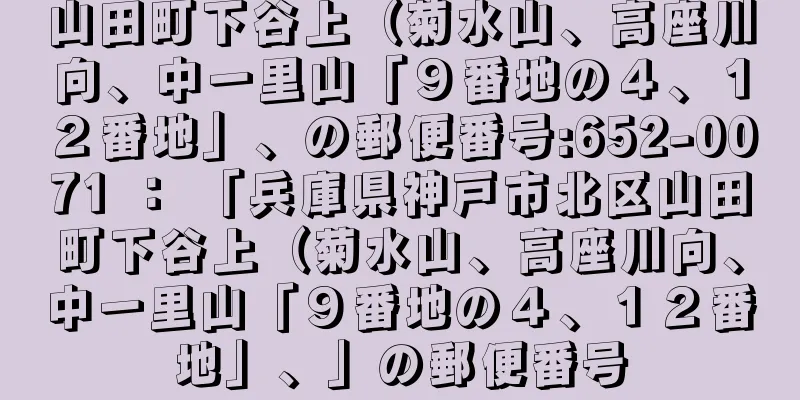 山田町下谷上（菊水山、高座川向、中一里山「９番地の４、１２番地」、の郵便番号:652-0071 ： 「兵庫県神戸市北区山田町下谷上（菊水山、高座川向、中一里山「９番地の４、１２番地」、」の郵便番号