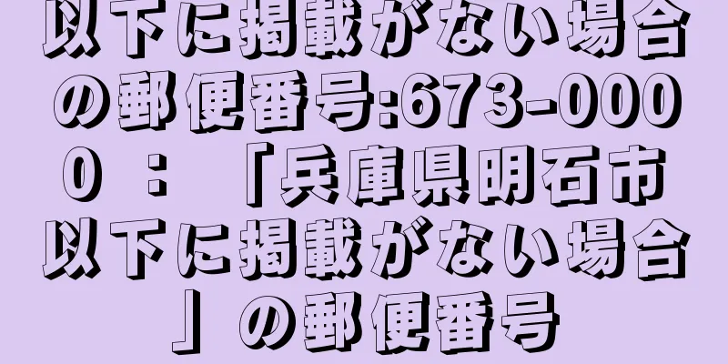 以下に掲載がない場合の郵便番号:673-0000 ： 「兵庫県明石市以下に掲載がない場合」の郵便番号