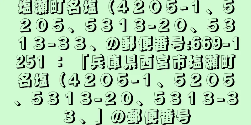 塩瀬町名塩（４２０５−１、５２０５、５３１３−２０、５３１３−３３、の郵便番号:669-1251 ： 「兵庫県西宮市塩瀬町名塩（４２０５−１、５２０５、５３１３−２０、５３１３−３３、」の郵便番号