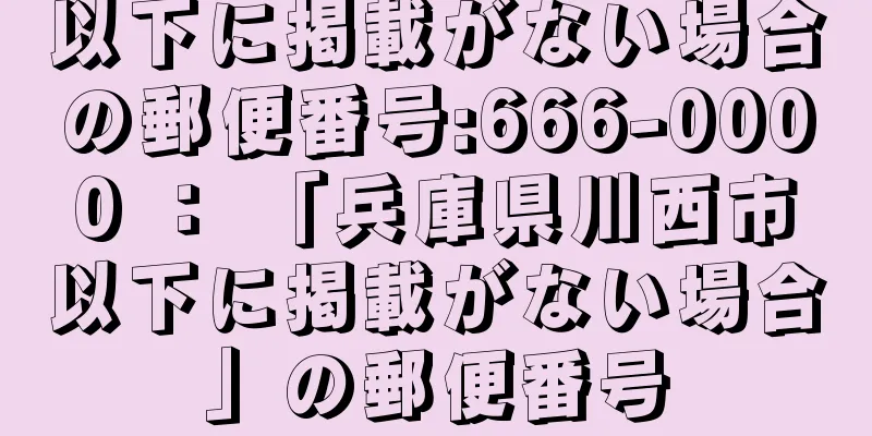 以下に掲載がない場合の郵便番号:666-0000 ： 「兵庫県川西市以下に掲載がない場合」の郵便番号