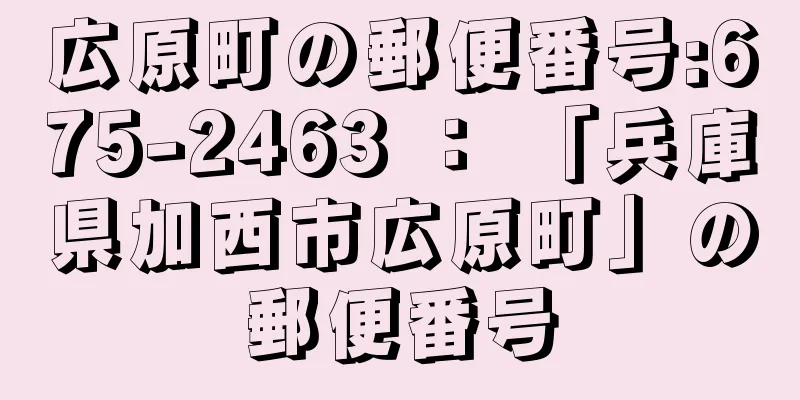 広原町の郵便番号:675-2463 ： 「兵庫県加西市広原町」の郵便番号