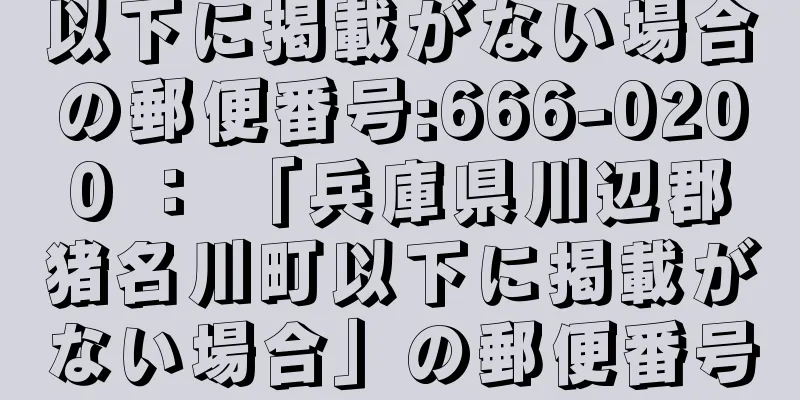 以下に掲載がない場合の郵便番号:666-0200 ： 「兵庫県川辺郡猪名川町以下に掲載がない場合」の郵便番号