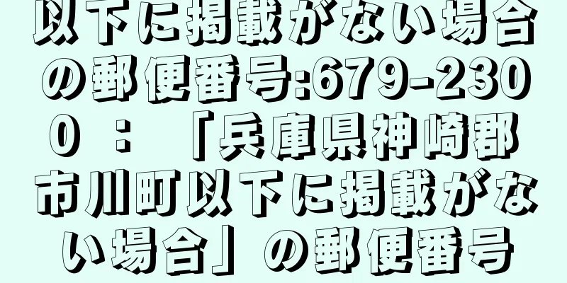 以下に掲載がない場合の郵便番号:679-2300 ： 「兵庫県神崎郡市川町以下に掲載がない場合」の郵便番号