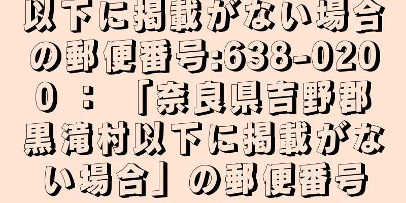 以下に掲載がない場合の郵便番号:638-0200 ： 「奈良県吉野郡黒滝村以下に掲載がない場合」の郵便番号