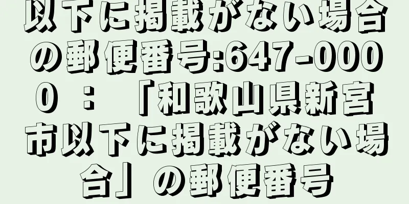 以下に掲載がない場合の郵便番号:647-0000 ： 「和歌山県新宮市以下に掲載がない場合」の郵便番号