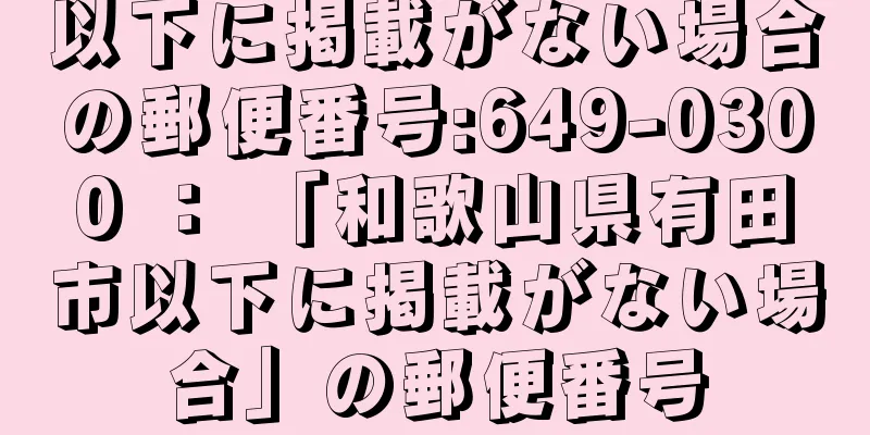 以下に掲載がない場合の郵便番号:649-0300 ： 「和歌山県有田市以下に掲載がない場合」の郵便番号