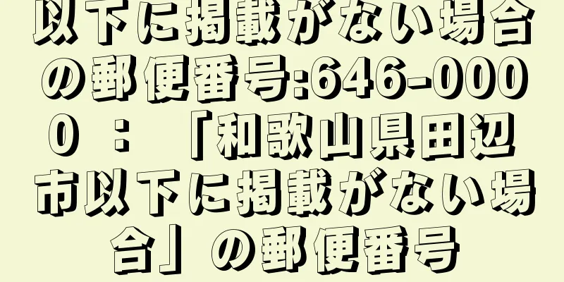 以下に掲載がない場合の郵便番号:646-0000 ： 「和歌山県田辺市以下に掲載がない場合」の郵便番号