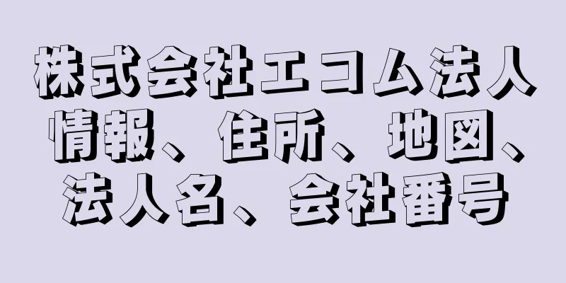 株式会社エコム法人情報、住所、地図、法人名、会社番号